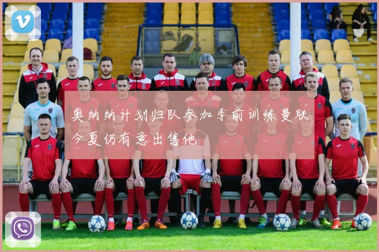 奥纳纳计划归队参加季前训练曼联今夏仍有意出售他