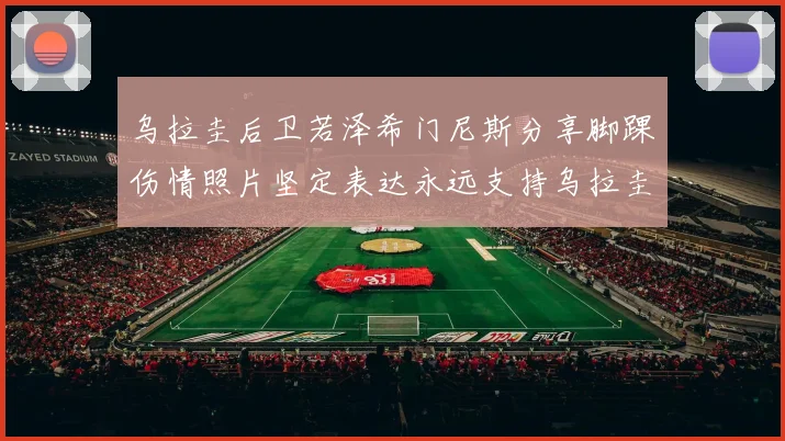 乌拉圭后卫若泽希门尼斯分享脚踝伤情照片坚定表达永远支持乌拉圭