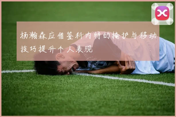 杨瀚森应借鉴科内特的掩护与移动技巧提升个人表现