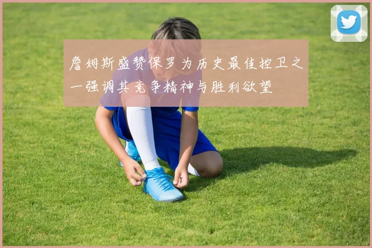詹姆斯盛赞保罗为历史最佳控卫之一强调其竞争精神与胜利欲望