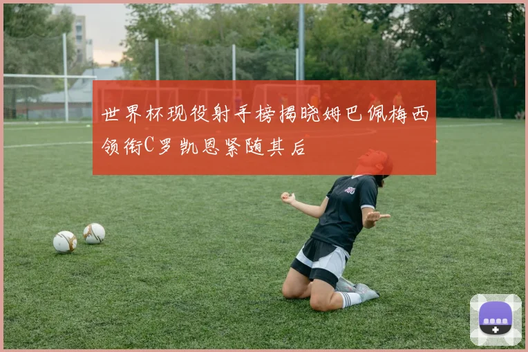 世界杯现役射手榜揭晓姆巴佩梅西领衔C罗凯恩紧随其后