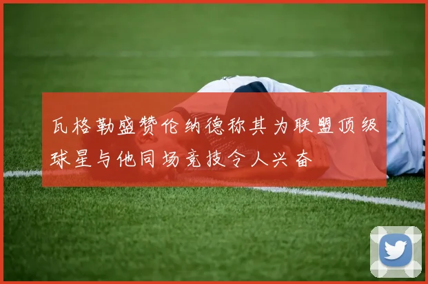 瓦格勒盛赞伦纳德称其为联盟顶级球星与他同场竞技令人兴奋