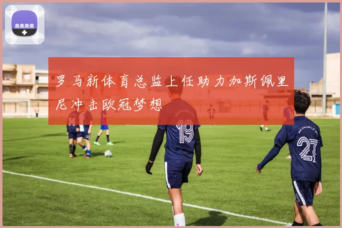 罗马新体育总监上任助力加斯佩里尼冲击欧冠梦想