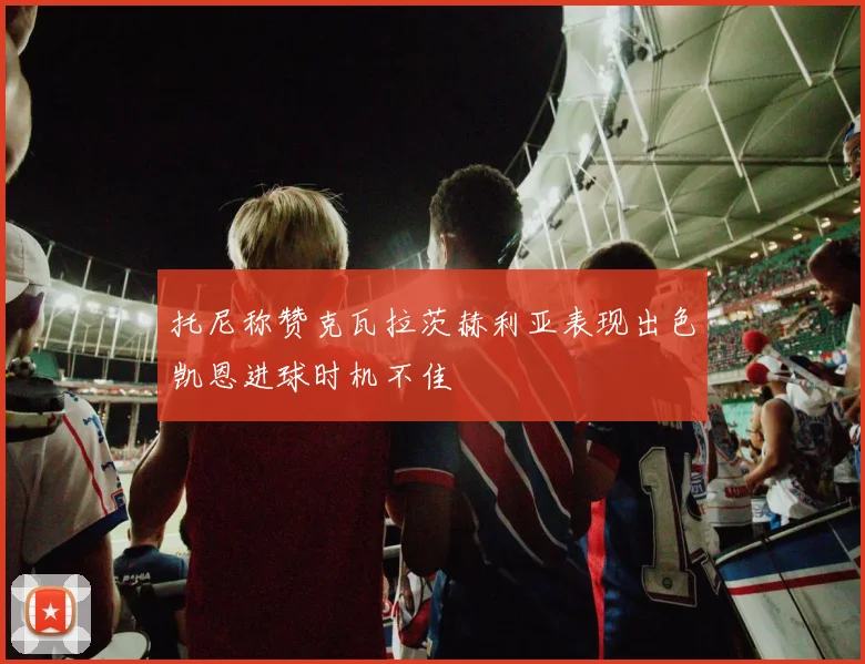 托尼称赞克瓦拉茨赫利亚表现出色凯恩进球时机不佳