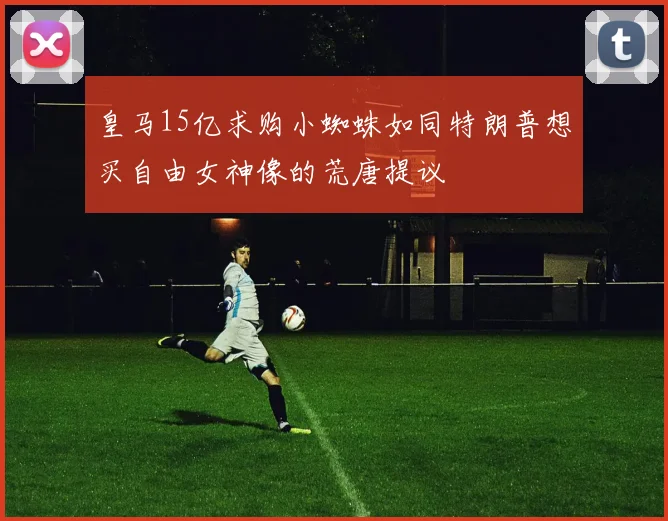 皇马15亿求购小蜘蛛如同特朗普想买自由女神像的荒唐提议