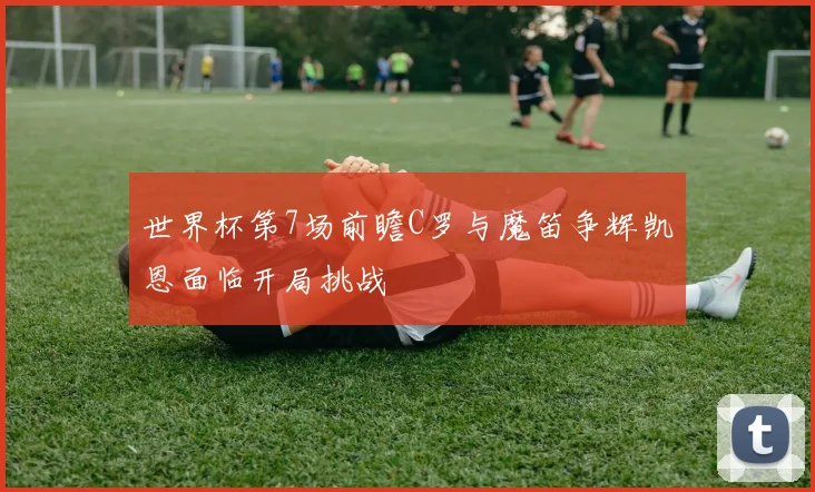 世界杯第7场前瞻C罗与魔笛争辉凯恩面临开局挑战