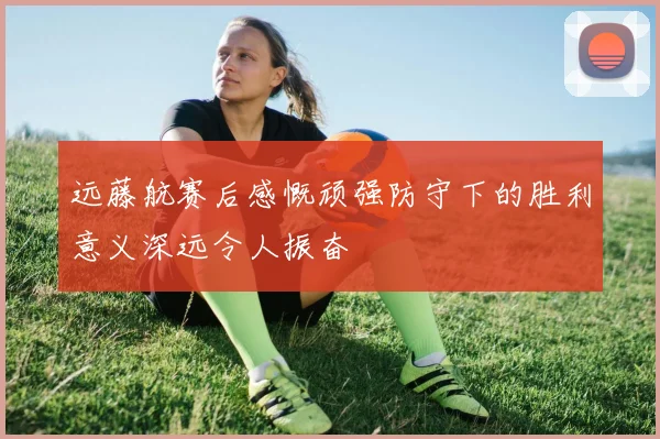 远藤航赛后感慨顽强防守下的胜利意义深远令人振奋