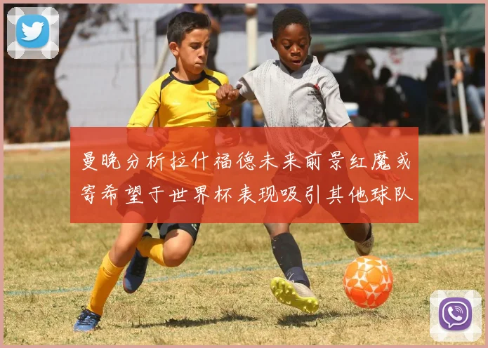 曼晚分析拉什福德未来前景红魔或寄希望于世界杯表现吸引其他球队