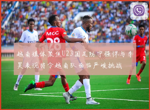 越南媒体聚焦U23国足防守强悍与李昊表现将令越南队面临严峻挑战