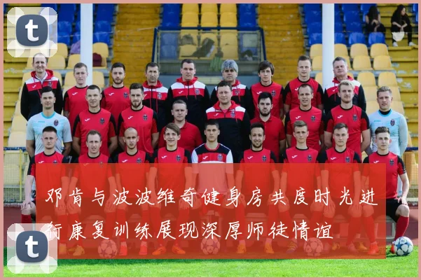 邓肯与波波维奇健身房共度时光进行康复训练展现深厚师徒情谊