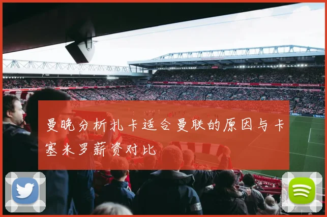 曼晚分析扎卡适合曼联的原因与卡塞米罗薪资对比