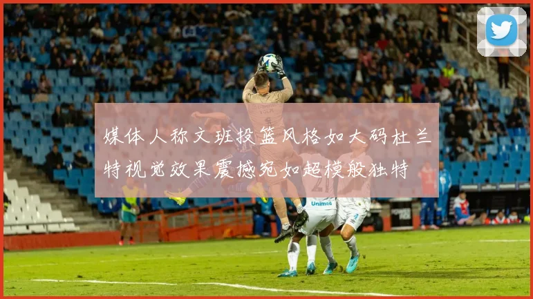 媒体人称文班投篮风格如大码杜兰特视觉效果震撼宛如超模般独特