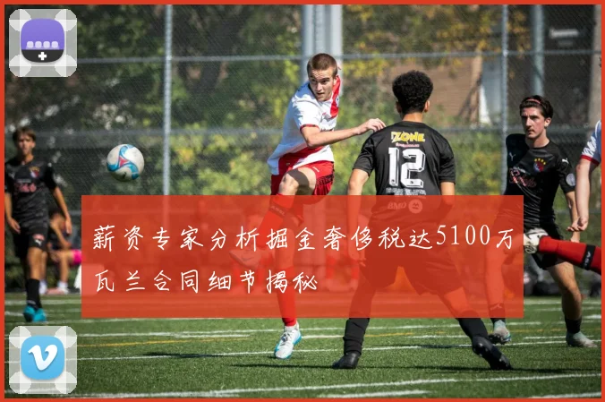 薪资专家分析掘金奢侈税达5100万瓦兰合同细节揭秘