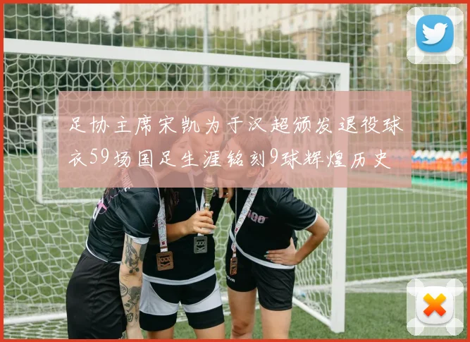 足协主席宋凯为于汉超颁发退役球衣59场国足生涯铭刻9球辉煌历史