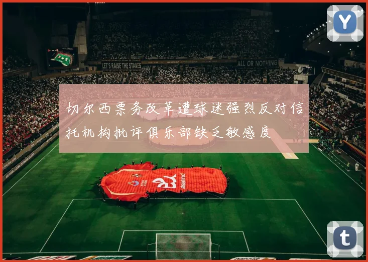 切尔西票务改革遭球迷强烈反对信托机构批评俱乐部缺乏敏感度