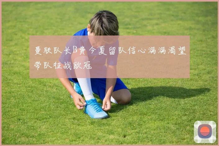 曼联队长B费今夏留队信心满满渴望带队征战欧冠