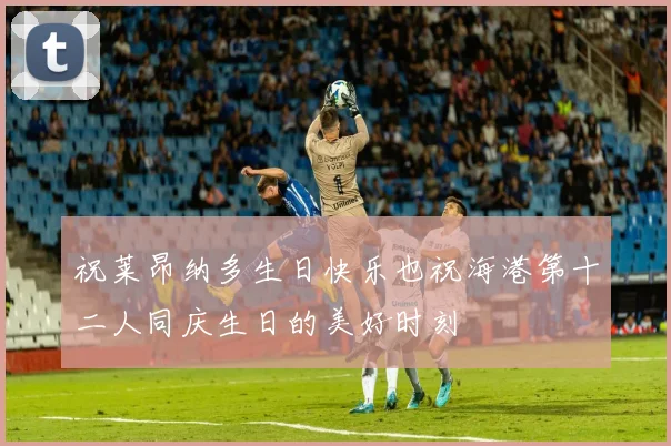 祝莱昂纳多生日快乐也祝海港第十二人同庆生日的美好时刻