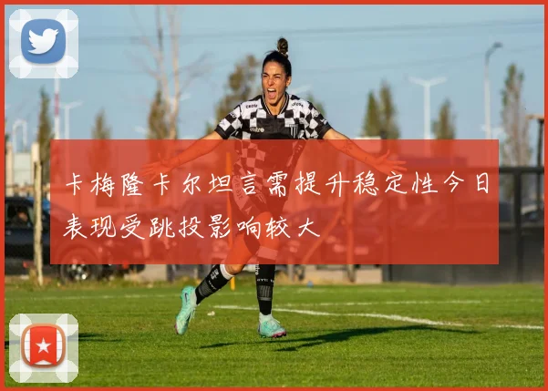 卡梅隆卡尔坦言需提升稳定性今日表现受跳投影响较大
